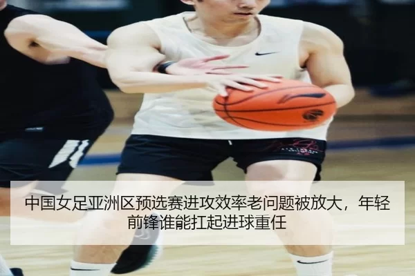 中国女足亚洲区预选赛进攻效率老问题被放大，年轻前锋谁能扛起进球重任