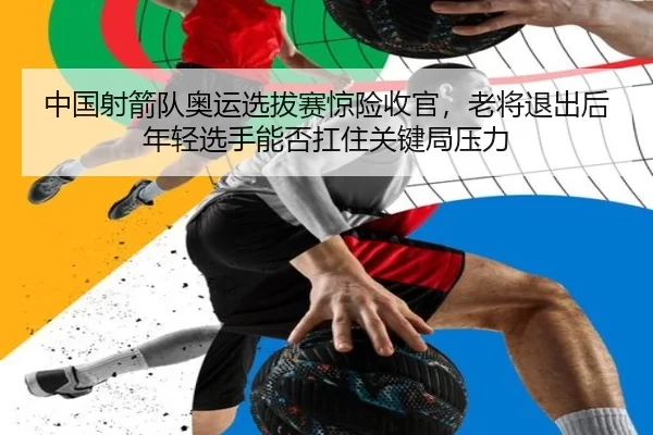 中国射箭队奥运选拔赛惊险收官，老将退出后年轻选手能否扛住关键局压力